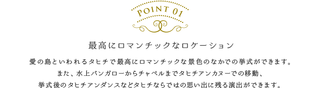 最高にロマンチックなロケーション／愛の島といわれるタヒチで最高にロマンチックな景色のなかでの挙式ができます。また、水上バンガローからチャペルまでタヒチアンカヌーでの移動、挙式後のタヒチアンダンスなどタヒチならではの思い出に残る演出ができます。