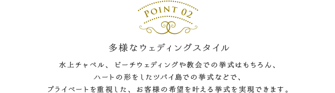 多様なウェディングスタイル／水上チャペル、ビーチウェディングや教会での挙式はもちろん、ハートの形をしたツパイ島での挙式などで、プライベートを重視した、お客様の希望を叶える挙式を実現できます。