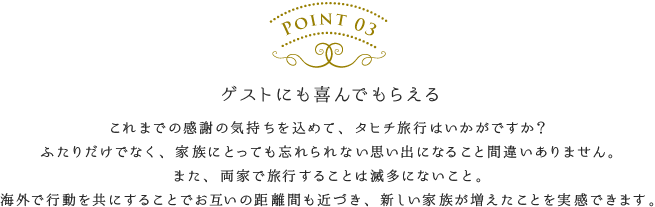 ゲストにも喜んでもらえる／これまでの感謝の気持ちを込めて、タヒチ旅行はいかがですか？ふたりだけでなく、家族にとっても忘れられない思い出になること間違いありません。また、両家で旅行することは滅多にないこと。海外で行動を共にすることでお互いの距離間も近づき、新しい家族が増えたことを実感できます。