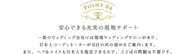 安心できる充実の現地サポート／一部のウェディング会社には現地ウェディングサロンがあり、日本人コーディネーターが当日の式の流れをご案内します。また、ヘア＆メイクも日本人を指定できるので、ことばの問題は不要です。